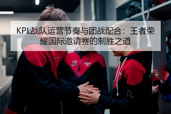 KPL战队运营节奏与团战配合：王者荣耀国际邀请赛的制胜之道