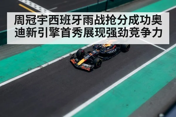 周冠宇西班牙雨战抢分成功奥迪新引擎首秀展现强劲竞争力