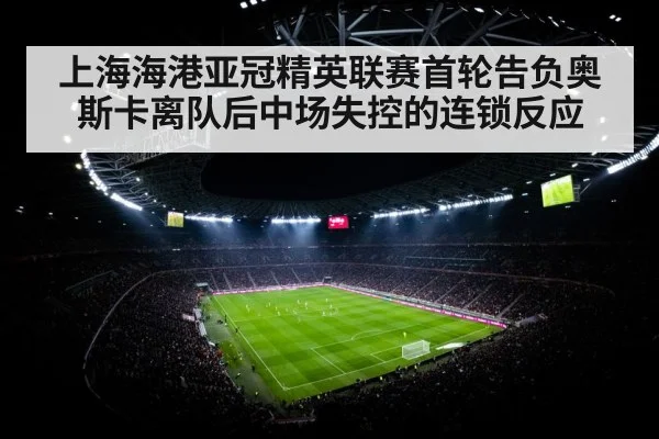 上海海港亚冠精英联赛首轮告负奥斯卡离队后中场失控的连锁反应